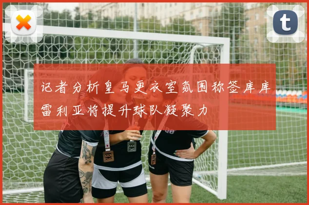 记者分析皇马更衣室氛围称签库库雷利亚将提升球队凝聚力