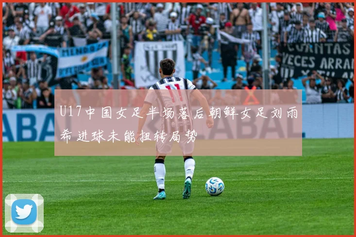 U17中国女足半场落后朝鲜女足刘雨希进球未能扭转局势