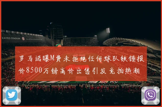 罗马诺曝M费未拒绝任何球队铁锤报价8500万镑高价出售引发竞拍热潮