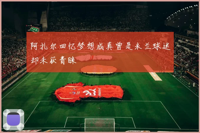阿扎尔回忆梦想成真曾是米兰球迷却未获青睐