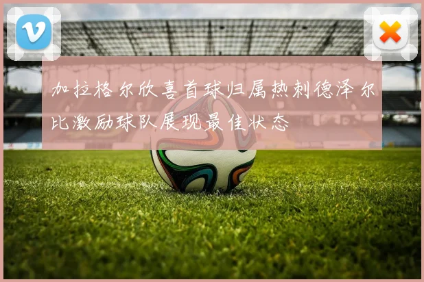 加拉格尔欣喜首球归属热刺德泽尔比激励球队展现最佳状态