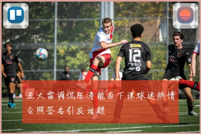 王大雷调侃陈涛能否下课球迷热情合照签名引发话题