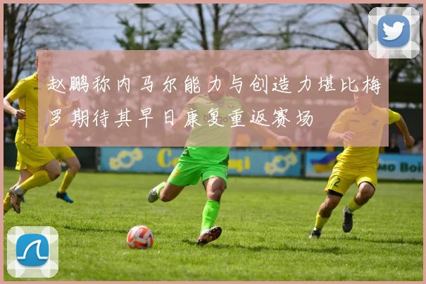 赵鹏称内马尔能力与创造力堪比梅罗期待其早日康复重返赛场