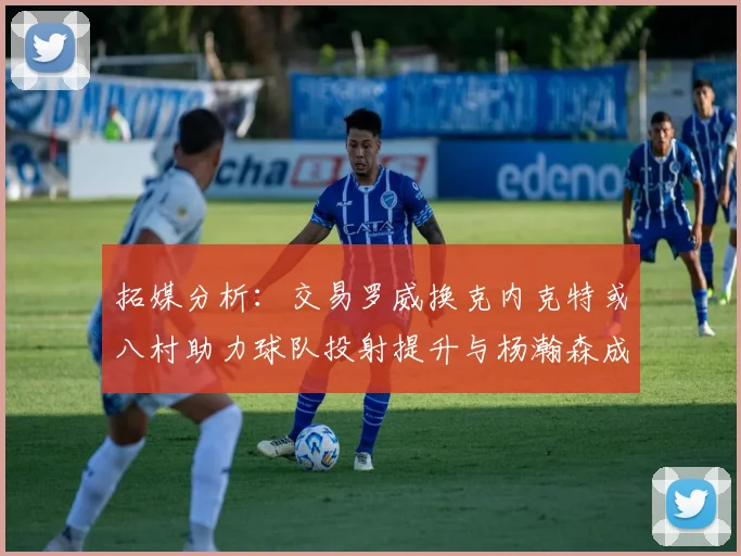 拓媒分析：交易罗威换克内克特或八村助力球队投射提升与杨瀚森成长