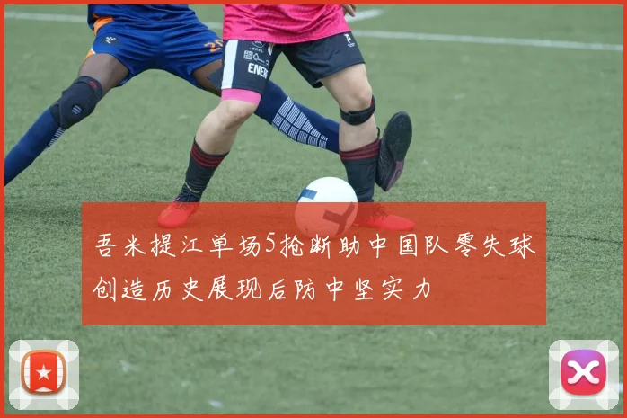 吾米提江单场5抢断助中国队零失球创造历史展现后防中坚实力